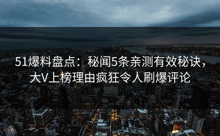 51爆料盘点：秘闻5条亲测有效秘诀，大V上榜理由疯狂令人刷爆评论