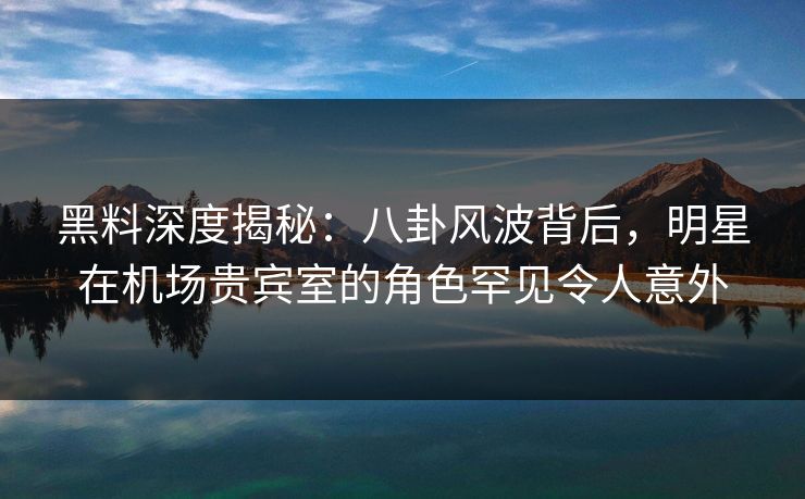 黑料深度揭秘：八卦风波背后，明星在机场贵宾室的角色罕见令人意外