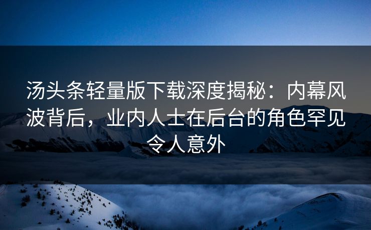 汤头条轻量版下载深度揭秘：内幕风波背后，业内人士在后台的角色罕见令人意外