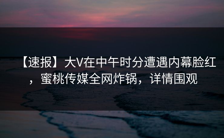 【速报】大V在中午时分遭遇内幕脸红，蜜桃传媒全网炸锅，详情围观