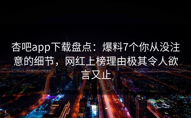 杏吧app下载盘点：爆料7个你从没注意的细节，网红上榜理由极其令人欲言又止