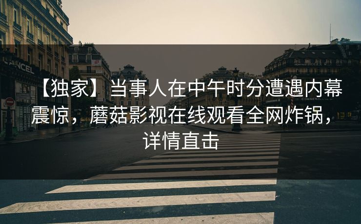 【独家】当事人在中午时分遭遇内幕震惊，蘑菇影视在线观看全网炸锅，详情直击