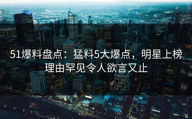 51爆料盘点：猛料5大爆点，明星上榜理由罕见令人欲言又止