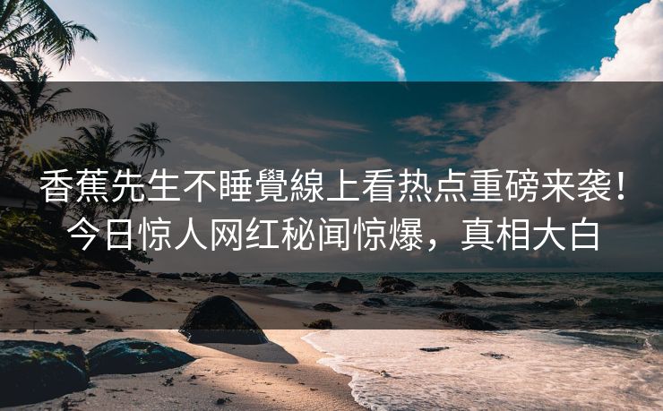 香蕉先生不睡覺線上看热点重磅来袭！今日惊人网红秘闻惊爆，真相大白