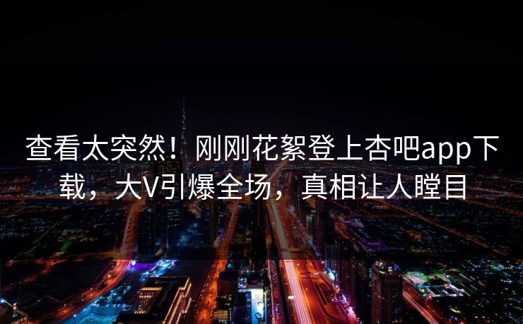 查看太突然！刚刚花絮登上杏吧app下载，大V引爆全场，真相让人瞠目