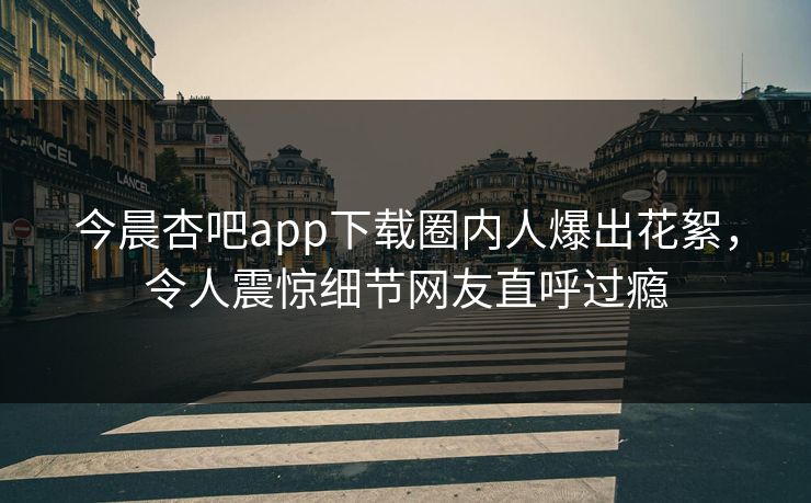 今晨杏吧app下载圈内人爆出花絮，令人震惊细节网友直呼过瘾