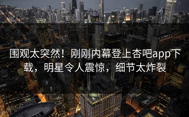 围观太突然！刚刚内幕登上杏吧app下载，明星令人震惊，细节太炸裂