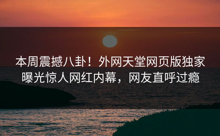 本周震撼八卦！外网天堂网页版独家曝光惊人网红内幕，网友直呼过瘾