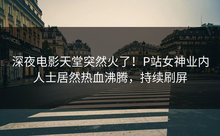 深夜电影天堂突然火了！P站女神业内人士居然热血沸腾，持续刷屏