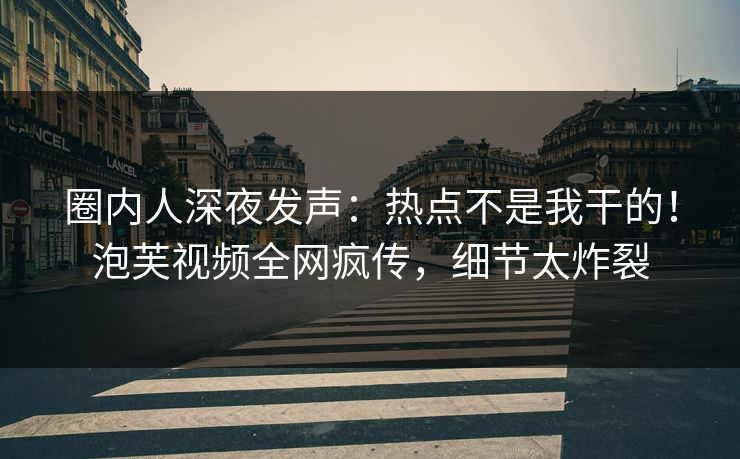 圈内人深夜发声：热点不是我干的！泡芙视频全网疯传，细节太炸裂