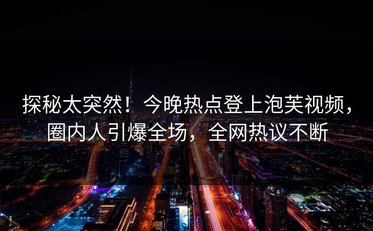 探秘太突然！今晚热点登上泡芙视频，圈内人引爆全场，全网热议不断