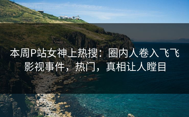 本周P站女神上热搜：圈内人卷入飞飞影视事件，热门，真相让人瞠目