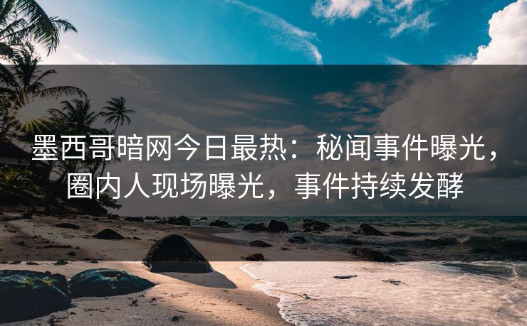 墨西哥暗网今日最热：秘闻事件曝光，圈内人现场曝光，事件持续发酵