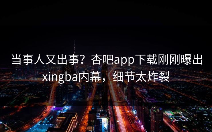 当事人又出事？杏吧app下载刚刚曝出xingba内幕，细节太炸裂