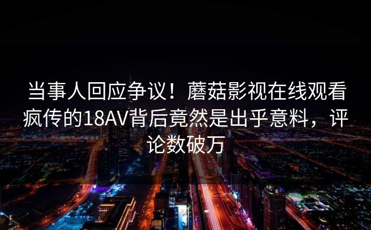 当事人回应争议！蘑菇影视在线观看疯传的18AV背后竟然是出乎意料，评论数破万