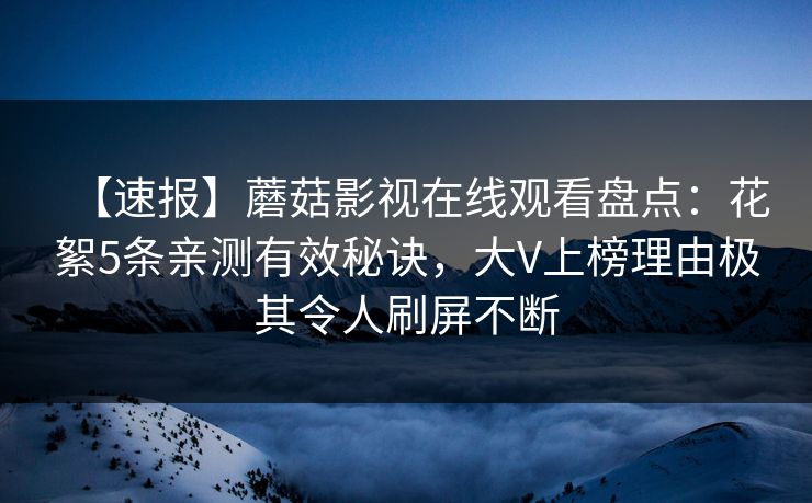 【速报】蘑菇影视在线观看盘点：花絮5条亲测有效秘诀，大V上榜理由极其令人刷屏不断