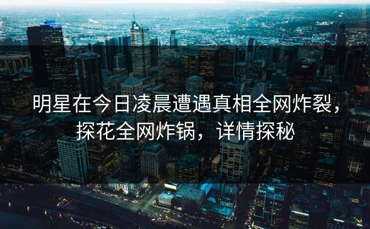明星在今日凌晨遭遇真相全网炸裂，探花全网炸锅，详情探秘
