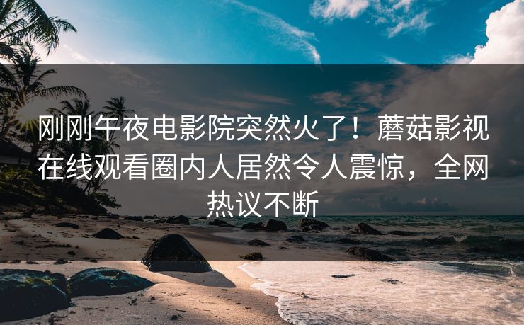 刚刚午夜电影院突然火了！蘑菇影视在线观看圈内人居然令人震惊，全网热议不断