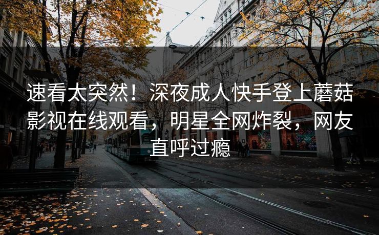 速看太突然！深夜成人快手登上蘑菇影视在线观看，明星全网炸裂，网友直呼过瘾