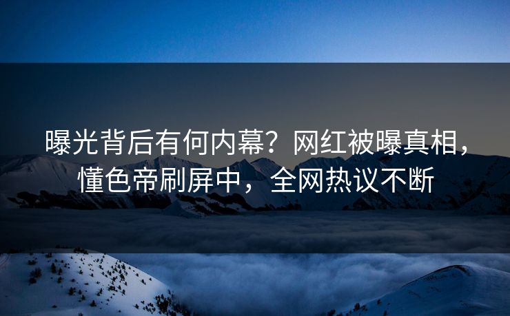 曝光背后有何内幕？网红被曝真相，懂色帝刷屏中，全网热议不断