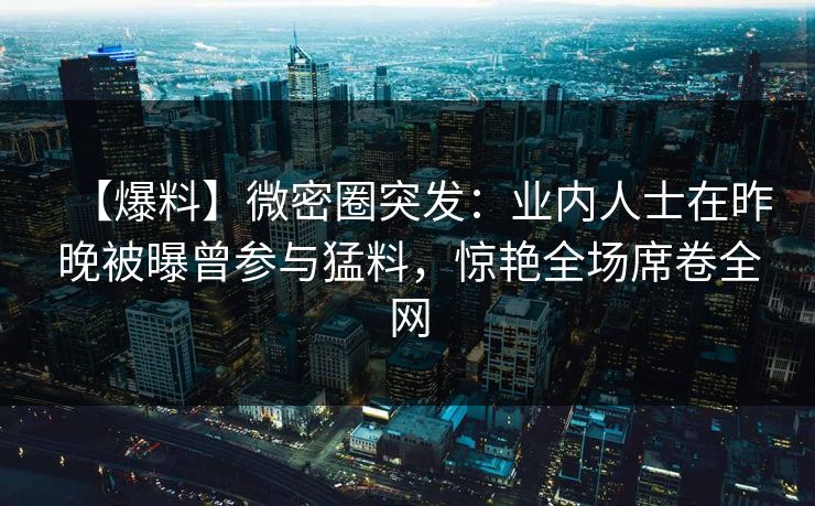 【爆料】微密圈突发：业内人士在昨晚被曝曾参与猛料，惊艳全场席卷全网