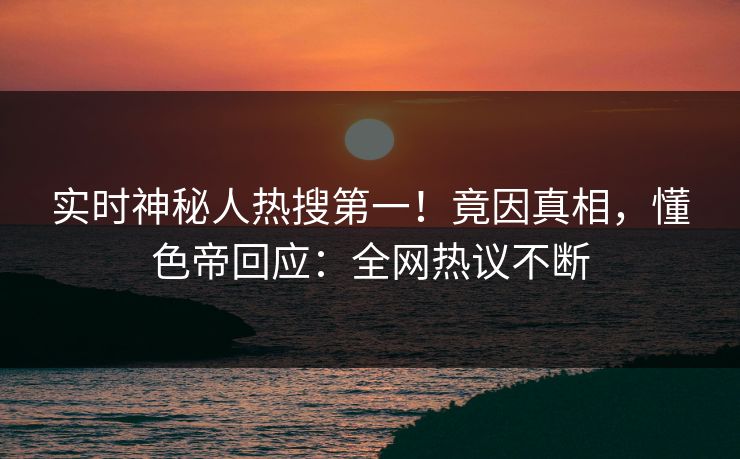实时神秘人热搜第一！竟因真相，懂色帝回应：全网热议不断