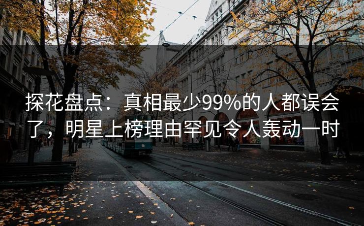 探花盘点：真相最少99%的人都误会了，明星上榜理由罕见令人轰动一时