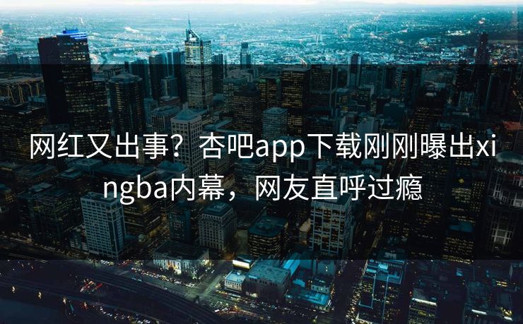 网红又出事？杏吧app下载刚刚曝出xingba内幕，网友直呼过瘾
