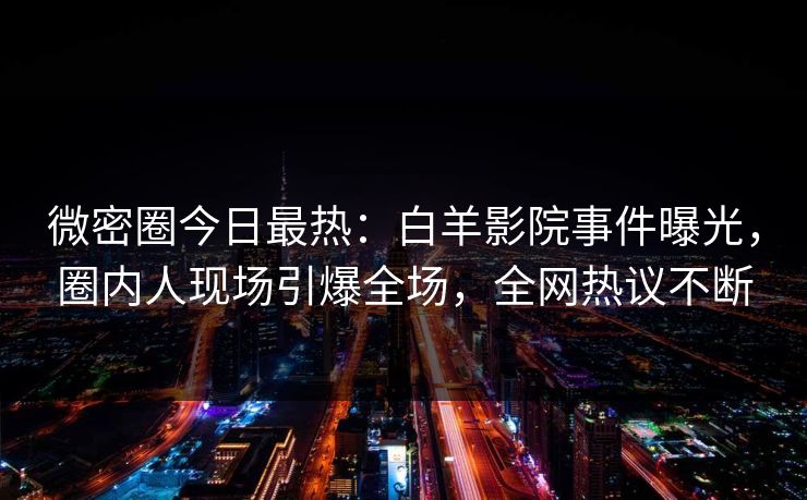 微密圈今日最热：白羊影院事件曝光，圈内人现场引爆全场，全网热议不断