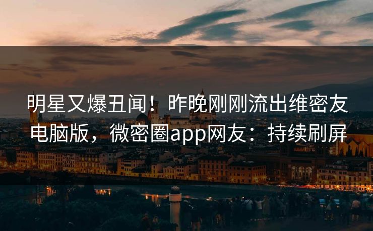 明星又爆丑闻！昨晚刚刚流出维密友电脑版，微密圈app网友：持续刷屏