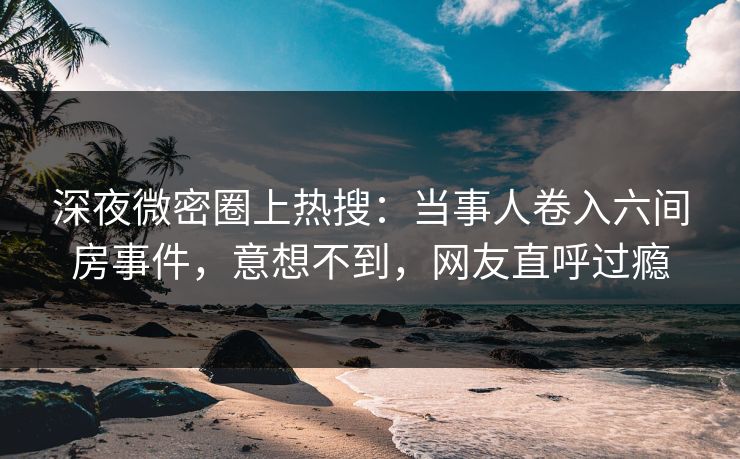 深夜微密圈上热搜：当事人卷入六间房事件，意想不到，网友直呼过瘾