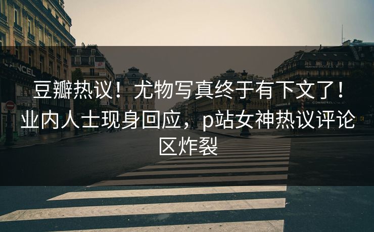 豆瓣热议！尤物写真终于有下文了！业内人士现身回应，p站女神热议评论区炸裂