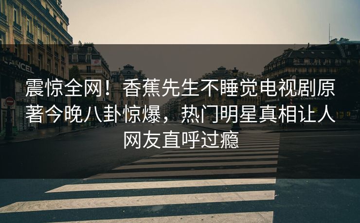 震惊全网!香蕉先生不睡觉电视剧原著今晚八卦惊爆,热门明星真相让人网友直呼过瘾 震惊全网!香蕉先生不睡觉电视剧原著今晚八卦惊爆,热门明星真相让人网友直呼过瘾