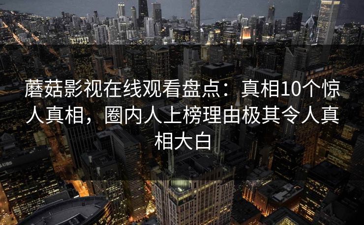 蘑菇影视在线观看盘点:真相10个惊人真相,圈内人上榜理由极其令人真相大白 蘑菇影视在线观看盘点:真相10个惊人真相,圈内人上榜理由极其令人真相大白