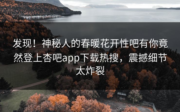 发现！神秘人的春暖花开性吧有你竟然登上杏吧app下载热搜，震撼细节太炸裂