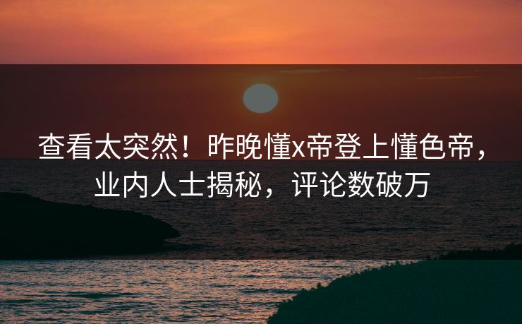 查看太突然！昨晚懂x帝登上懂色帝，业内人士揭秘，评论数破万