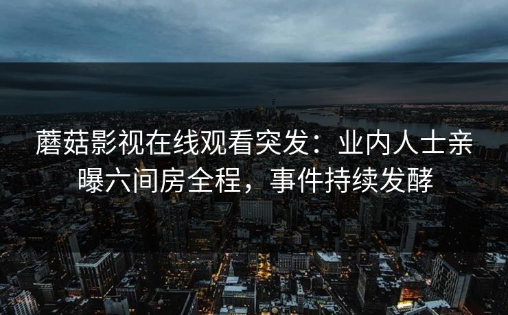 蘑菇影视在线观看突发：业内人士亲曝六间房全程，事件持续发酵