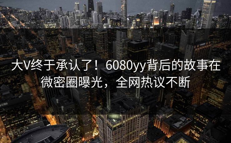 大V终于承认了！6080yy背后的故事在微密圈曝光，全网热议不断