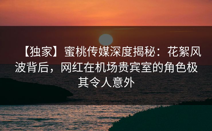 【独家】蜜桃传媒深度揭秘：花絮风波背后，网红在机场贵宾室的角色极其令人意外