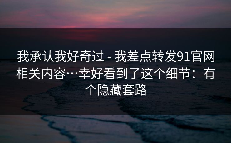 我承认我好奇过 - 我差点转发91官网相关内容…幸好看到了这个细节:有个隐藏套路 我承认我好奇过 - 我差点转发91官网相关内容…幸好看到了这个细节:有个隐藏套路