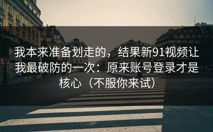 我本来准备划走的，结果新91视频让我最破防的一次：原来账号登录才是核心（不服你来试）