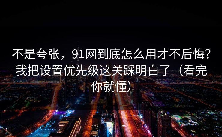 不是夸张，91网到底怎么用才不后悔？我把设置优先级这关踩明白了（看完你就懂）